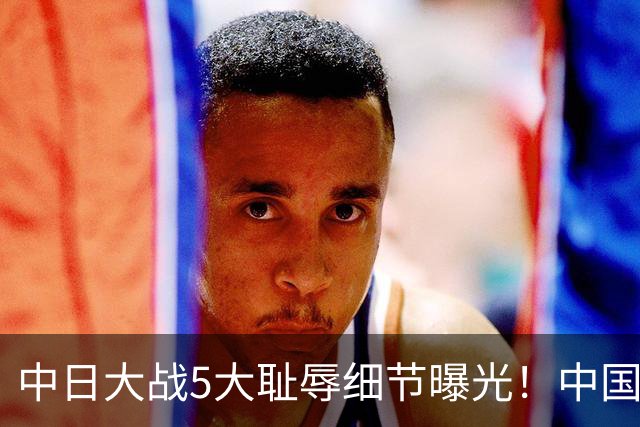 中日大战5大耻辱细节曝光！中国男篮惨输19分，比输球本身更吓人