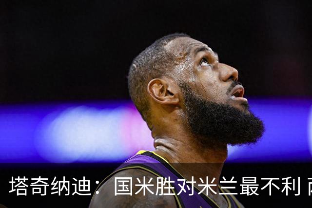 塔奇纳迪：国米胜对米兰最不利 两人将成胜负手