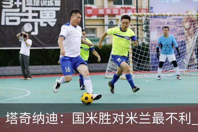 塔奇纳迪：国米胜对米兰最不利 两人将成胜负手