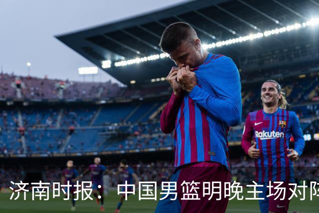济南时报：中国男篮明晚主场对阵日本 要想赢球必须发挥内线优势