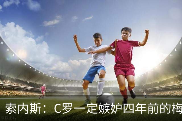 索内斯：C罗一定嫉妒四年前的梅西，葡萄牙的实力足够登顶世界杯